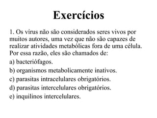 Exercícios
1. Os vírus não são considerados seres vivos por
muitos autores, uma vez que não são capazes de
realizar atividades metabólicas fora de uma célula.
Por essa razão, eles são chamados de:
a) bacteriófagos.
b) organismos metabolicamente inativos.
c) parasitas intracelulares obrigatórios.
d) parasitas intercelulares obrigatórios.
e) inquilinos intercelulares.
 