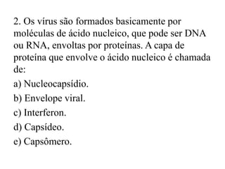 2. Os vírus são formados basicamente por
moléculas de ácido nucleico, que pode ser DNA
ou RNA, envoltas por proteínas. A capa de
proteína que envolve o ácido nucleico é chamada
de:
a) Nucleocapsídio.
b) Envelope viral.
c) Interferon.
d) Capsídeo.
e) Capsômero.
 