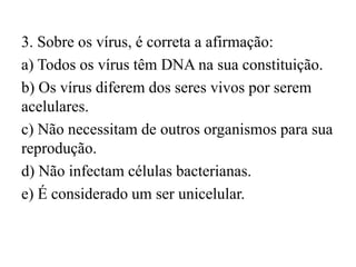 3. Sobre os vírus, é correta a afirmação:
a) Todos os vírus têm DNA na sua constituição.
b) Os vírus diferem dos seres vivos por serem
acelulares.
c) Não necessitam de outros organismos para sua
reprodução.
d) Não infectam células bacterianas.
e) É considerado um ser unicelular.
 