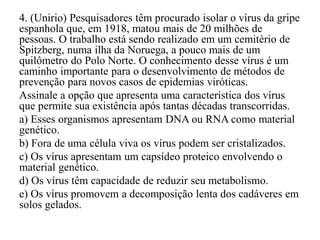 4. (Unirio) Pesquisadores têm procurado isolar o vírus da gripe
espanhola que, em 1918, matou mais de 20 milhões de
pessoas. O trabalho está sendo realizado em um cemitério de
Spitzberg, numa ilha da Noruega, a pouco mais de um
quilômetro do Polo Norte. O conhecimento desse vírus é um
caminho importante para o desenvolvimento de métodos de
prevenção para novos casos de epidemias viróticas.
Assinale a opção que apresenta uma característica dos vírus
que permite sua existência após tantas décadas transcorridas.
a) Esses organismos apresentam DNA ou RNA como material
genético.
b) Fora de uma célula viva os vírus podem ser cristalizados.
c) Os vírus apresentam um capsídeo proteico envolvendo o
material genético.
d) Os vírus têm capacidade de reduzir seu metabolismo.
e) Os vírus promovem a decomposição lenta dos cadáveres em
solos gelados.
 