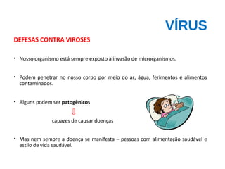 VÍRUS
DEFESAS CONTRA VIROSES
• Nosso organismo está sempre exposto à invasão de microrganismos.
• Podem penetrar no nosso corpo por meio do ar, água, ferimentos e alimentos
contaminados.
• Alguns podem ser patogênicos
capazes de causar doenças
• Mas nem sempre a doença se manifesta – pessoas com alimentação saudável e
estilo de vida saudável.
 