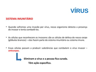 VÍRUS
SISTEMA IMUNITÁRIO
• Quando sofremos uma invasão por vírus, nosso organismo detecta a presença
do invasor e tenta combatê-los.
• As células que reconhecem os invasores são as células de defesa do nosso corpo
(glóbulos brancos) – elas fazem parte do sistema imunitário ou sistema imune.
• Essas células passam a produzir substâncias que combatem o vírus invasor –
anticorpos.
Eliminam o vírus e a pessoa fica curada.
Têm ação específica.
 