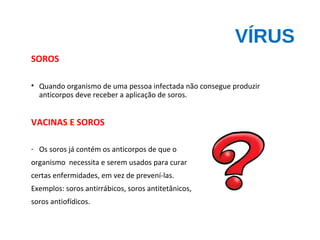 VÍRUS
SOROS
• Quando organismo de uma pessoa infectada não consegue produzir
anticorpos deve receber a aplicação de soros.
VACINAS E SOROS
- Os soros já contém os anticorpos de que o
organismo necessita e serem usados para curar
certas enfermidades, em vez de prevení-las.
Exemplos: soros antirrábicos, soros antitetânicos,
soros antiofídicos.
 