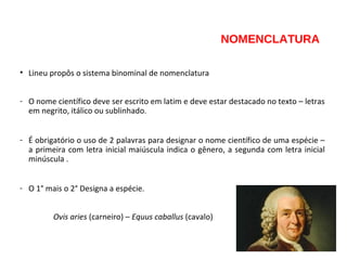NOMENCLATURA
• Lineu propôs o sistema binominal de nomenclatura
- O nome científico deve ser escrito em latim e deve estar destacado no texto – letras
em negrito, itálico ou sublinhado.
- É obrigatório o uso de 2 palavras para designar o nome científico de uma espécie –
a primeira com letra inicial maiúscula indica o gênero, a segunda com letra inicial
minúscula .
- O 1° mais o 2° Designa a espécie.
Ovis aries (carneiro) – Equus caballus (cavalo)
 