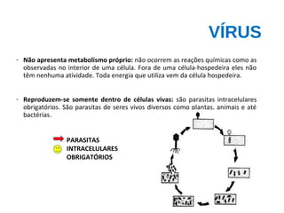 VÍRUS
- Não apresenta metabolismo próprio: não ocorrem as reações químicas como as
observadas no interior de uma célula. Fora de uma célula-hospedeira eles não
têm nenhuma atividade. Toda energia que utiliza vem da célula hospedeira.
- Reproduzem-se somente dentro de células vivas: são parasitas intracelulares
obrigatórios. São parasitas de seres vivos diversos como plantas, animais e até
bactérias.
PARASITAS
INTRACELULARES
OBRIGATÓRIOS
 