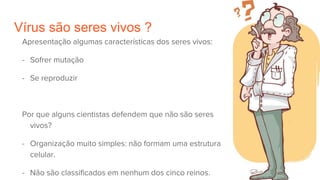 Vírus são seres vivos ?
Apresentação algumas características dos seres vivos:
- Sofrer mutação
- Se reproduzir
Por que alguns cientistas defendem que não são seres
vivos?
- Organização muito simples: não formam uma estrutura
celular.
- Não são classificados em nenhum dos cinco reinos.
 