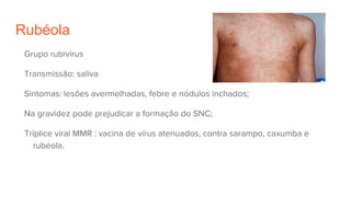 Rubéola
Grupo rubivírus
Transmissão: saliva
Sintomas: lesões avermelhadas, febre e nódulos inchados;
Na gravidez pode prejudicar a formação do SNC;
Tríplice viral MMR : vacina de vírus atenuados, contra sarampo, caxumba e
rubéola.
 