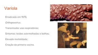 Varíola
Erradicada em 1975;
Orthopoxvirus
Transmissão: vias respiratórias;
Sintomas: lesões avermelhadas e bolhas;
Elevada mortalidade;
Criação da primeira vacina.
 
