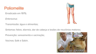 Poliomelite
Erradicada em 1975;
Enterovirus
Transmissão: água e alimentos;
Sintomas: febre, diarreia, dor de cabeça e lesões de neurônios motores;
Prevenção: saneamento e vacinação;
Vacinas: Salk e Sabin.
 