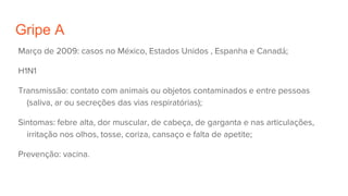 Gripe A
Março de 2009: casos no México, Estados Unidos , Espanha e Canadá;
H1N1
Transmissão: contato com animais ou objetos contaminados e entre pessoas
(saliva, ar ou secreções das vias respiratórias);
Sintomas: febre alta, dor muscular, de cabeça, de garganta e nas articulações,
irritação nos olhos, tosse, coriza, cansaço e falta de apetite;
Prevenção: vacina.
 