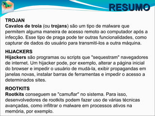 RESUMORESUMO
TROJANTROJAN
Cavalos de troia (ou trojans) são um tipo de malware que
permitem alguma maneira de acesso remoto ao computador após a
infecção. Esse tipo de praga pode ter outras funcionalidades, como
capturar de dados do usuário para transmití-los a outra máquina.
HIJACKERSHIJACKERS
Hijackers são programas ou scripts que "sequestram" navegadores
de internet. Um hijacker pode, por exemplo, alterar a página inicial
do browser e impedir o usuário de mudá-la, exibir propagandas em
janelas novas, instalar barras de ferramentas e impedir o acesso a
determinados sites.
ROOTKITSROOTKITS
RRootkits conseguem se "camuflar" no sistema. Para isso,
desenvolvedores de rootkits podem fazer uso de várias técnicas
avançadas, como infiltrar o malware em processos ativos na
memória, por exemplo.
 