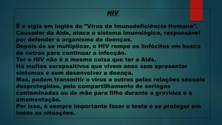 HIV
É a sigla em inglês do "Vírus da Imunodeficiência Humana".
Causador da Aids, ataca o sistema imunológico, responsável
por defender o organismo de doenças.
Depois de se multiplicar, o HIV rompe os linfócitos em busca
de outros para continuar a infecção.
Ter o HIV não é a mesma coisa que ter a Aids.
Há muitos soropositivos que vivem anos sem apresentar
sintomas e sem desenvolver a doença.
Mas, podem transmitir o vírus a outros pelas relações sexuais
desprotegidas, pelo compartilhamento de seringas
contaminadas ou de mãe para filho durante a gravidez e a
amamentação.
Por isso, é sempre importante fazer o teste e se proteger em
todas as situações.
 