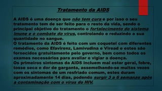 Tratamento da AIDS
A AIDS é uma doença que não tem cura e por isso o seu
tratamento tem de ser feito para o resto da vida, sendo o
principal objetivo do tratamento o fortalecimento do sistema
imune e o combate do vírus, controlando e reduzindo a sua
quantidade no sangue.
O tratamento da AIDS é feito com um coquetel com diferentes
remédios, como Efavirenz, Lamivudina e Viread e estes são
fornecidos gratuitamente pelo governo, bem como todos os
exames necessários para avaliar e vigiar a doença.
Os primeiros sintomas da AIDS incluem mal estar geral, febre,
tosse seca e dor de garganta, assemelhando-se muitas vezes
com os sintomas de um resfriado comum, estes duram
aproximadamente 14 dias, podendo surgir 3 a 6 semanas após
a contaminação com o vírus do HIV.
 