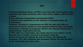 HPV
O Human Papiloma Virus, ou HPV, é um vírus que vive na pele e nas
mucosas dos seres humanos, tais como vulva, vagina, colo de útero
e pênis.
É uma infecção transmitida sexualmente (DST).
A ausência de camisinha no ato sexual é a principal causa da
transmissão.
Também é possível a transmissão do HPV de mãe para filho no
momento do parto, devido ao trato genital materno estar infectado.
Entretanto, somente um pequeno número de crianças desenvolve a
papilomatose respiratória juvenil.
O HPV pode ser controlado, mas ainda não há cura contra o vírus.
Quando não é tratado, torna-se a principal causa do
desenvolvimento do Câncer de colo do útero e do Câncer de
Garganta, 99% das mulheres que possuem Câncer de colo do útero
foram infectadas por esse vírus.
 