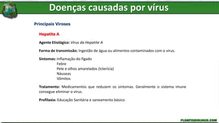 Doenças causadas por vírus
Principais Viroses
Hepatite A
Agente Etiológico: Vírus da Hepatite A
Forma de transmissão: Ingestão de água ou alimentos contaminados com o vírus.
Sintomas: Inflamação do fígado
Febre
Pele e olhos amarelados (Icterícia)
Náuseas
Vômitos
Tratamento: Medicamentos que reduzem os sintomas. Geralmente o sistema imune
consegue eliminar o vírus.
Profilaxia: Educação Sanitária e saneamento básico.
 