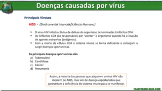 Doenças causadas por vírus
Principais Viroses
AIDS - (Síndrome da Imunodeficiência Humana)
 O vírus HIV infecta células de defesa do organismo denominadas Linfócitos CD4.
 Os linfócitos CD4 são responsáveis por “alertar” o organismo quando há a invasão
de agentes estranhos (antígenos).
 Com a morte de células CD4 o sistema imune se torna deficiente e começam a
surgir doenças oportunistas.
As principais doenças oportunistas são:
a) Tuberculose
b) Candidíase
c) Câncer
d) Pneumonia
Assim, a maioria das pessoas que adquirem o vírus HIV não
morrem de AIDS, mas sim de doenças oportunistas que
aproveitam a deficiência do sistema imune para se manifestar.
 