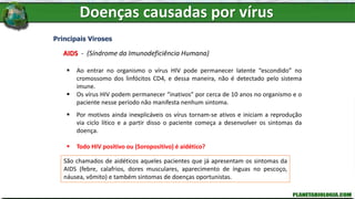 Doenças causadas por vírus
Principais Viroses
AIDS - (Síndrome da Imunodeficiência Humana)
 Ao entrar no organismo o vírus HIV pode permanecer latente “escondido” no
cromossomo dos linfócitos CD4, e dessa maneira, não é detectado pelo sistema
imune.
 Os vírus HIV podem permanecer “inativos” por cerca de 10 anos no organismo e o
paciente nesse período não manifesta nenhum sintoma.
 Por motivos ainda inexplicáveis os vírus tornam-se ativos e iniciam a reprodução
via ciclo lítico e a partir disso o paciente começa a desenvolver os sintomas da
doença.
 Todo HIV positivo ou (Soropositivo) é aidético?
Pessoas que possuem o vírus, mas não desenvolveram os sintomas da AIDs, pelo
fato dos vírus ainda estarem em estado latente (ciclo lisogênico) são denominadas
Soropositivas ou HIV positivas. (HIV Positivo = Portador do vírus)
Pessoas que são soropositivas ou HIV positivas, apesar de não manifestarem
nenhum sintoma, podem transmitir ao vírus.
São chamados de aidéticos aqueles pacientes que já apresentam os sintomas da
AIDS (febre, calafrios, dores musculares, aparecimento de ínguas no pescoço,
náusea, vômito) e também sintomas de doenças oportunistas.
 