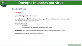 Doenças causadas por vírus
Principais Viroses
Sarampo
Agente Etiológico: Vírus do sarampo
Forma de transmissão: Vias aéreas (oral e respiratória); contato pessoa-pessoa; contato
com objetos contaminados com o vírus.
Sintomas: Febre alta
Tosse seca
Aparecimento de manchas vermelhas pelo corpo
Tratamento: Não possui. Geralmente o sistema imune consegue eliminar o vírus.
Profilaxia: Vacinação na infância (tríplice viral)
 