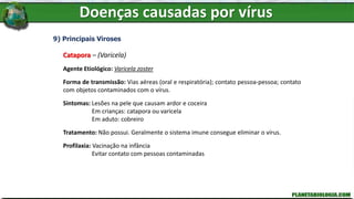 Doenças causadas por vírus
9) Principais Viroses
Catapora – (Varicela)
Agente Etiológico: Varicela zoster
Forma de transmissão: Vias aéreas (oral e respiratória); contato pessoa-pessoa; contato
com objetos contaminados com o vírus.
Sintomas: Lesões na pele que causam ardor e coceira
Em crianças: catapora ou varicela
Em aduto: cobreiro
Tratamento: Não possui. Geralmente o sistema imune consegue eliminar o vírus.
Profilaxia: Vacinação na infância
Evitar contato com pessoas contaminadas
 