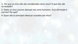 1- Por que os vírus não são considerados seres vivos? O que eles são
na verdade?
2- Todos os vírus causam doenças nos seres humanos. Essa afirmação é
correta? Por quê?
4- Quais são as principais doenças causadas por vírus?
 