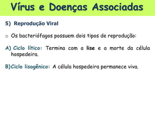 Vírus e Doenças Associadas
5) Reprodução Viral
o Os bacteriófagos possuem dois tipos de reprodução:
A) Ciclo lítico: Termina com a lise e a morte da célula
hospedeira.
B)Ciclo lisogênico: A célula hospedeira permanece viva.
 