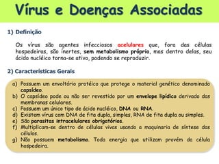 Vírus e Doenças Associadas
1) Definição
Os vírus são agentes infecciosos acelulares que, fora das células
hospedeiras, são inertes, sem metabolismo próprio, mas dentro delas, seu
ácido nucléico torna-se ativo, podendo se reproduzir.
2) Características Gerais
a) Possuem um envoltório protéico que protege o material genético denominado
capsídeo.
b) O capsídeo pode ou não ser revestido por um envelope lipídico derivado das
membranas celulares.
c) Possuem um único tipo de ácido nucléico, DNA ou RNA.
d) Existem vírus com DNA de fita dupla, simples, RNA de fita dupla ou simples.
e) São parasitas intracelulares obrigatórios.
f) Multiplicam-se dentro de células vivas usando a maquinaria de síntese das
células.
g) Não possuem metabolismo. Toda energia que utilizam provém da célula
hospedeira.
 