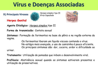 Vírus e Doenças Associadas
9) Principais Viroses
Herpes Genital
Agente Etiológico: Herpes simplex tipo II
Forma de transmissão: Contato sexual
Sintomas: Formação de ferimentos na base do pênis e na região externa da
vagina.
Os ferimentos liberam um líquido viscoso contendo o vírus.
No estágio mais avançado, o uso de camisinha é pouco eficiente.
Os principais sintomas são: dor, coceira, ardor e dificuldade ao
urinar.
Tratamento: Utilização de pomadas que inibem o desenvolvimento viral.
Profilaxia: Abstinência sexual quando os sintomas estiverem presentes e
utilização de preservativos.
Herpes simplex tipo II
Vírus Capsulado
 