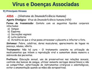 Vírus e Doenças Associadas
9) Principais Viroses
AIDS - (Síndrome da Imunodeficiência Humana)
Agente Etiológico: Vírus da Imunodeficiência humana (HIV)
Forma de transmissão: Contato com os seguintes líquidos corporais
infectados:
a) Sangue
b) Esperma
c) Secreções vaginais
d) Leite materno
e) Acredita-se que o vírus possa atravessar a placenta e infectar o feto.
Sintomas: Febre, calafrios, dores musculares, aparecimento de ínguas no
pescoço, náusea, vômito.
Tratamento: Não há cura – O tratamento consiste na utilização de
medicamentos que inibem a reprodução viral e aumentam dessa maneira a
sobrevida dos pacientes.
Profilaxia: Educação sexual, uso de preservativos nas relações sexuais,
controle dos bancos de sangue, utilizar somente seringas descartáveis e não
as compartilhar, esterilização de instrumentos cirúrgicos e odontológicos,
evitar a amamentação quando as mães são soropositivas.
 
