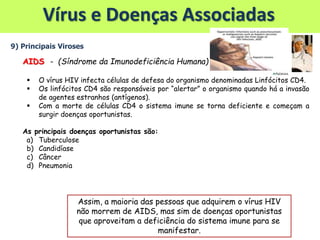 Vírus e Doenças Associadas
9) Principais Viroses
AIDS - (Síndrome da Imunodeficiência Humana)
 O vírus HIV infecta células de defesa do organismo denominadas Linfócitos CD4.
 Os linfócitos CD4 são responsáveis por “alertar” o organismo quando há a invasão
de agentes estranhos (antígenos).
 Com a morte de células CD4 o sistema imune se torna deficiente e começam a
surgir doenças oportunistas.
As principais doenças oportunistas são:
a) Tuberculose
b) Candidíase
c) Câncer
d) Pneumonia
Assim, a maioria das pessoas que adquirem o vírus HIV
não morrem de AIDS, mas sim de doenças oportunistas
que aproveitam a deficiência do sistema imune para se
manifestar.
 