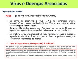 Vírus e Doenças Associadas
9) Principais Viroses
AIDS - (Síndrome da Imunodeficiência Humana)
 Ao entrar no organismo o vírus HIV pode permanecer latente
“escondido” no cromossomo dos linfócitos CD4, e dessa maneira, não é
detectado pelo sistema imune.
 Os vírus HIV podem permanecer “inativos” por cerca de 10 anos no
organismo e o paciente nesse período não manifesta nenhum sintoma.
 Por motivos ainda inexplicáveis os vírus tornam-se ativos e iniciam a
reprodução via ciclo lítico e a partir disso o paciente começa a
desenvolver os sintomas da doença.
 Todo HIV positivo ou (Soropositivo) é aidético?
Pessoas que possuem o vírus, mas não desenvolveram os sintomas da AIDs, pelo fato dos vírus ainda estarem em
estado latente (ciclo lisogênico) são denominadas Soropositivas ou HIV positivas. (HIV Positivo = Portador do
vírus).
Pessoas que são soropositivas ou HIV positivas, apesar de não manifestarem nenhum sintoma, podem transmitir ao
vírus.
São chamados de aidéticos aqueles pacientes que já apresentam os sintomas da AIDS (febre, calafrios, dores
musculares, aparecimento de ínguas no pescoço, náusea, vômito) e também sintomas de doenças oportunistas.
 