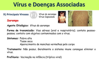 Vírus e Doenças Associadas
9) Principais Viroses
Sarampo
Agente Etiológico: Vírus do sarampo
Forma de transmissão: Vias aéreas (oral e respiratória); contato pessoa-
pessoa; contato com objetos contaminados com o vírus.
Sintomas: Febre alta
Tosse seca
Aparecimento de manchas vermelhas pelo corpo
Tratamento: Não possui. Geralmente o sistema imune consegue eliminar o
vírus.
Profilaxia: Vacinação na infância (tríplice viral)
Vírus do sarampo
Vírus Capsulado
 