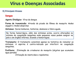 Vírus e Doenças Associadas
9) Principais Viroses
Dengue
Agente Etiológico: Vírus da dengue
Forma de transmissão: Através da picada da fêmea do mosquito Aedes
aegypti e Aedes abopictus.
Sintomas: Dores lombares, tonteiras, desmaios e febre aguda.
Tratamento: O tratamento consistem apenas na tentativa de remediar os
sintomas. A aspirina é contra-indicado por interferir na coagulação
sanguínea.
Profilaxia: Eliminação de criadouros do mosquito (objetos que acumulem
água parada)
Utilização de inseticidas e repelentes.
Na forma hemorrágica, além dos sintomas acima, ocorre alterações no
sistema de coagulação sanguínea onde pequenos vasos podem sangrar na
pele e em órgãos internos, levando a hemorragias.
 