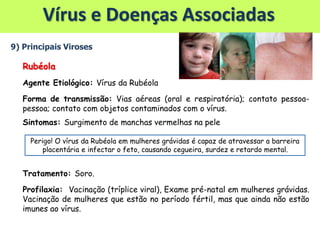 Vírus e Doenças Associadas
9) Principais Viroses
Rubéola
Agente Etiológico: Vírus da Rubéola
Forma de transmissão: Vias aéreas (oral e respiratória); contato pessoa-
pessoa; contato com objetos contaminados com o vírus.
Sintomas: Surgimento de manchas vermelhas na pele
Tratamento: Soro.
Profilaxia: Vacinação (tríplice viral), Exame pré-natal em mulheres grávidas.
Vacinação de mulheres que estão no período fértil, mas que ainda não estão
imunes ao vírus.
Perigo! O vírus da Rubéola em mulheres grávidas é capaz de atravessar a barreira
placentária e infectar o feto, causando cegueira, surdez e retardo mental.
 
