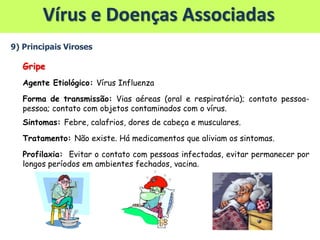 Vírus e Doenças Associadas
9) Principais Viroses
Gripe
Agente Etiológico: Vírus Influenza
Forma de transmissão: Vias aéreas (oral e respiratória); contato pessoa-
pessoa; contato com objetos contaminados com o vírus.
Sintomas: Febre, calafrios, dores de cabeça e musculares.
Tratamento: Não existe. Há medicamentos que aliviam os sintomas.
Profilaxia: Evitar o contato com pessoas infectadas, evitar permanecer por
longos períodos em ambientes fechados, vacina.
 