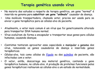 • Na maioria dos estudos a respeito de terapia genética, um gene "normal" é
inserido no genoma para substituir um gene "anômalo" causador de doença.
• Uma molécula transportadora, chamada vetor, precisa ser usada para se
enviar o gene terapêutico para as células-alvo do paciente.
• Atualmente, o vetor mais comum é um vírus que foi geneticamente alterado
para transportar DNA humano normal.
• Vírus evoluíram de forma a encapsular e transportar seus genes para células
humanas, causando doenças.
• Cientistas tentaram aproveitar essa capacidade e manipular o genoma dos
vírus, removendo os genes causadores de doença e inserindo genes
terapêuticos.
• Células-alvo, tais como células do fígado ou dos pulmões do paciente, são
infectadas com o vetor.
• O vetor, então, descarrega seu material genético, contendo o gene
terapêutico humano, na célula-alvo. A produção de proteínas funcionais pelos
genes terapêuticos restauram as células-alvo a um estado de normalidade.
Terapia genética usando vírus
 