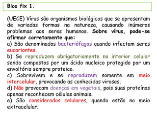 Bioo fix 1.
(UECE) Vírus são organismos biológicos que se apresentam
de variadas formas na natureza, causando inúmeros
problemas aos seres humanos. Sobre vírus, pode-se
afirmar corretamente que:
a) São denominados bacteriófagos quando infectam seres
eucariontes.
b) Se reproduzem obrigatoriamente no interior celular
sendo compostos por um ácido nucleico protegido por um
envoltório sempre proteico.
c) Sobrevivem e se reproduzem somente em meio
intercelular, provocando as conhecidas viroses.
d) Não provocam doenças em vegetais, pois suas proteínas
apenas reconhecem células animais.
e) São considerados celulares, quando estão no meio
extracelular.
 