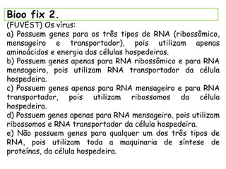 Bioo fix 2.
(FUVEST) Os vírus:
a) Possuem genes para os três tipos de RNA (ribossômico,
mensageiro e transportador), pois utilizam apenas
aminoácidos e energia das células hospedeiras.
b) Possuem genes apenas para RNA ribossômico e para RNA
mensageiro, pois utilizam RNA transportador da célula
hospedeira.
c) Possuem genes apenas para RNA mensageiro e para RNA
transportador, pois utilizam ribossomos da célula
hospedeira.
d) Possuem genes apenas para RNA mensageiro, pois utilizam
ribossomos e RNA transportador da célula hospedeira.
e) Não possuem genes para qualquer um dos três tipos de
RNA, pois utilizam toda a maquinaria de síntese de
proteínas, da célula hospedeira.
 