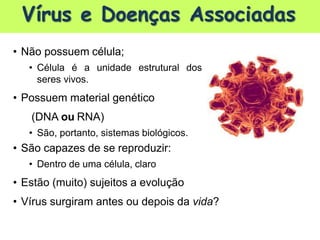 Vírus e Doenças Associadas
• Não possuem célula;
• Célula é a unidade estrutural dos
seres vivos.
• Possuem material genético
(DNA ou RNA)
• São, portanto, sistemas biológicos.
• São capazes de se reproduzir:
• Dentro de uma célula, claro
• Estão (muito) sujeitos a evolução
• Vírus surgiram antes ou depois da vida?
 