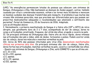 Bioo fix 4.
(UPE) “As emergências permanecem lotadas de pessoas que adoecem com sintomas de
Dengue, Chikungunya e Zika. Não bastassem as doenças do Aedes aegypti, outras, também
causadas por vírus e consideradas sazonais, voltam a se tornar mais incidentes e merecem
os mesmos cuidados das doenças transmitidas pelo mosquito. O problema é que muitas das
viroses têm sintomas parecidos, mas que precisam ser diferenciados para que possam ser
prescritos medicamentos adequados e recomendações que amenizem o sofrimento dos
pacientes” Jornal do Commercio, 25 de fevereiro de 2016. Adaptado.
Leia as afirmações abaixo:
I. Normalmente, a primeira manifestação da Dengue é a febre alta (39º a 40ºC) de início
abrupto, que geralmente dura de 2 a 7 dias, acompanhada de dor de cabeça, dores no
corpo e articulações, prostração, fraqueza, dor atrás dos olhos, erupção e coceira na pele.
II. Os principais sintomas da Chikungunya são: febre alta de início rápido, dores intensas
nas articulações dos pés e mãos, além de dedos, tornozelos e pulsos. Podem ocorrer ainda
dor de cabeça, dores nos músculos e manchas vermelhas na pele.
III. Cerca de 50% das pessoas infectadas pelo vírus Zika desenvolvem manifestações
clínicas nos primeiros dois dias. Os principais sintomas são: dor de cabeça, febre alta,
dores fortes nas articulações, manchas vermelhas na pele, coceira e vermelhidão nos olhos.
- Quanto aos sintomas da Dengue, Chikungunya e Zika, está CORRETO o que se afirma em:
a) I, II e III.
b) II e III, apenas.
c) I, apenas.
d) I e II, apenas.
e) III, apenas.
 