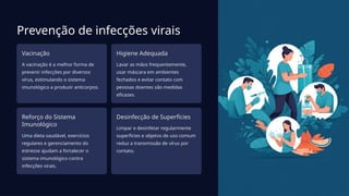 Prevenção de infecções virais
Vacinação
A vacinação é a melhor forma de
prevenir infecções por diversos
vírus, estimulando o sistema
imunológico a produzir anticorpos.
Higiene Adequada
Lavar as mãos frequentemente,
usar máscara em ambientes
fechados e evitar contato com
pessoas doentes são medidas
eficazes.
Reforço do Sistema
Imunológico
Uma dieta saudável, exercícios
regulares e gerenciamento do
estresse ajudam a fortalecer o
sistema imunológico contra
infecções virais.
Desinfecção de Superfícies
Limpar e desinfetar regularmente
superfícies e objetos de uso comum
reduz a transmissão de vírus por
contato.
 