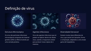 Definição de vírus
Estrutura Microscópica
Os vírus são partículas infecciosas
microscópicas compostas de material
genético (DNA ou RNA) envolvido por
uma camada proteica.
Agentes Infecciosos
Vírus são agentes infecciosos que só
podem se replicar dentro de células
vivas, usando a maquinaria celular
para produzir novas cópias de si
mesmos.
Diversidade Estrutural
Existem muitos tipos diferentes de
vírus, que variam em tamanho, forma
e composição, adaptados a uma ampla
gama de hospedeiros.
 