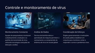 Controle e monitoramento de vírus
Monitoramento Constante
Equipes de pesquisadores monitoram
cuidadosamente a evolução e os
padrões de transmissão de vírus,
utilizando tecnologias avançadas de
detecção e análise.
Análise de Dados
Técnicas de bioinformática e
aprendizado de máquina permitem o
rastreamento e a compreensão da
dinâmica de vírus em escala global.
Coordenação de Esforços
Órgãos governamentais e instituições
de saúde pública trabalham em
conjunto para monitorar, conter e
responder a surtos e pandemias virais.
 