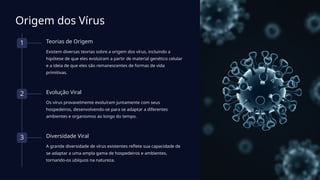 Origem dos Vírus
1 Teorias de Origem
Existem diversas teorias sobre a origem dos vírus, incluindo a
hipótese de que eles evoluíram a partir de material genético celular
e a ideia de que eles são remanescentes de formas de vida
primitivas.
2 Evolução Viral
Os vírus provavelmente evoluíram juntamente com seus
hospedeiros, desenvolvendo-se para se adaptar a diferentes
ambientes e organismos ao longo do tempo.
3 Diversidade Viral
A grande diversidade de vírus existentes reflete sua capacidade de
se adaptar a uma ampla gama de hospedeiros e ambientes,
tornando-os ubíquos na natureza.
 