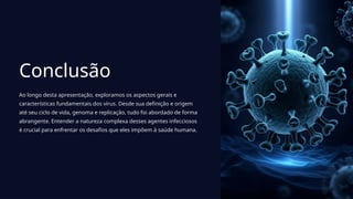 Conclusão
Ao longo desta apresentação, exploramos os aspectos gerais e
características fundamentais dos vírus. Desde sua definição e origem
até seu ciclo de vida, genoma e replicação, tudo foi abordado de forma
abrangente. Entender a natureza complexa desses agentes infecciosos
é crucial para enfrentar os desafios que eles impõem à saúde humana.
 