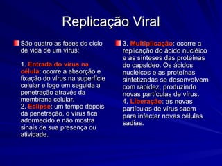 Replicação Viral
Replicação Viral
São quatro as fases do ciclo
São quatro as fases do ciclo
de vida de um vírus:
de vida de um vírus:
1.
1. Entrada do vírus na
Entrada do vírus na
célula
célula: ocorre a absorção e
: ocorre a absorção e
fixação do vírus na superfície
fixação do vírus na superfície
celular e logo em seguida a
celular e logo em seguida a
penetração através da
penetração através da
membrana celular.
membrana celular.
2.
2. Eclipse
Eclipse: um tempo depois
: um tempo depois
da penetração, o vírus fica
da penetração, o vírus fica
adormecido e não mostra
adormecido e não mostra
sinais de sua presença ou
sinais de sua presença ou
atividade.
atividade.
3.
3. Multiplicação
Multiplicação: ocorre a
: ocorre a
replicação do ácido nucléico
replicação do ácido nucléico
e as sínteses das proteínas
e as sínteses das proteínas
do capsídeo. Os ácidos
do capsídeo. Os ácidos
nucléicos e as proteínas
nucléicos e as proteínas
sintetizadas se desenvolvem
sintetizadas se desenvolvem
com rapidez, produzindo
com rapidez, produzindo
novas partículas de vírus.
novas partículas de vírus.
4.
4. Liberação
Liberação: as novas
: as novas
partículas de vírus saem
partículas de vírus saem
para infectar novas células
para infectar novas células
sadias.
sadias.
 