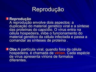 Reprodução
Reprodução
Reprodução
Reprodução
A reprodução envolve dois aspectos: a
A reprodução envolve dois aspectos: a
duplicação do material genético viral e a síntese
duplicação do material genético viral e a síntese
das proteínas do capsídio. O vírus entra na
das proteínas do capsídio. O vírus entra na
célula hospedeira, inibe o funcionamento do
célula hospedeira, inibe o funcionamento do
material genético da célula infectada e passa a
material genético da célula infectada e passa a
comandar as sínteses de proteína .
comandar as sínteses de proteína .
Obs
Obs:A partícula viral, quando fora da célula
:A partícula viral, quando fora da célula
hospedeira, é chamada de
hospedeira, é chamada de vírion
vírion. Cada espécie
. Cada espécie
de vírus apresenta vírions de formatos
de vírus apresenta vírions de formatos
diferentes.
diferentes.
 
