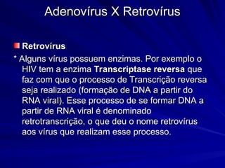 Adenovírus X Retrovírus
Adenovírus X Retrovírus
Retrovírus
Retrovírus
* Alguns vírus possuem enzimas. Por exemplo o
* Alguns vírus possuem enzimas. Por exemplo o
HIV tem a enzima
HIV tem a enzima Transcriptase reversa
Transcriptase reversa que
que
faz com que o processo de Transcrição reversa
faz com que o processo de Transcrição reversa
seja realizado (formação de DNA a partir do
seja realizado (formação de DNA a partir do
RNA viral). Esse processo de se formar DNA a
RNA viral). Esse processo de se formar DNA a
partir de RNA viral é denominado
partir de RNA viral é denominado
retrotranscrição, o que deu o nome retrovírus
retrotranscrição, o que deu o nome retrovírus
aos vírus que realizam esse processo.
aos vírus que realizam esse processo.
 