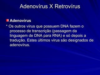 Adenovírus X Retrovírus
Adenovírus X Retrovírus
Adenovírus
Adenovírus
* Os outros vírus que possuem DNA fazem o
* Os outros vírus que possuem DNA fazem o
processo de transcrição (passagem da
processo de transcrição (passagem da
linguagem de DNA para RNA) e só depois a
linguagem de DNA para RNA) e só depois a
tradução. Estes últimos vírus são designados de
tradução. Estes últimos vírus são designados de
adenovírus.
adenovírus.
 