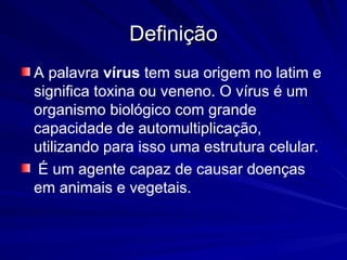 Definição
Definição
A palavra vírus tem sua origem no latim e
significa toxina ou veneno. O vírus é um
organismo biológico com grande
capacidade de automultiplicação,
utilizando para isso uma estrutura celular.
É um agente capaz de causar doenças
em animais e vegetais.
 