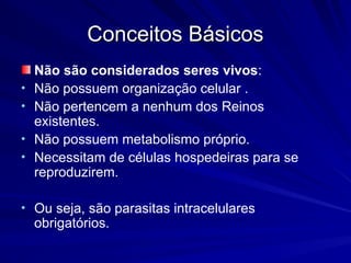 Conceitos Básicos
Conceitos Básicos
Não são considerados seres vivos:
• Não possuem organização celular .
• Não pertencem a nenhum dos Reinos
existentes.
• Não possuem metabolismo próprio.
• Necessitam de células hospedeiras para se
reproduzirem.
• Ou seja, são parasitas intracelulares
obrigatórios.
 
